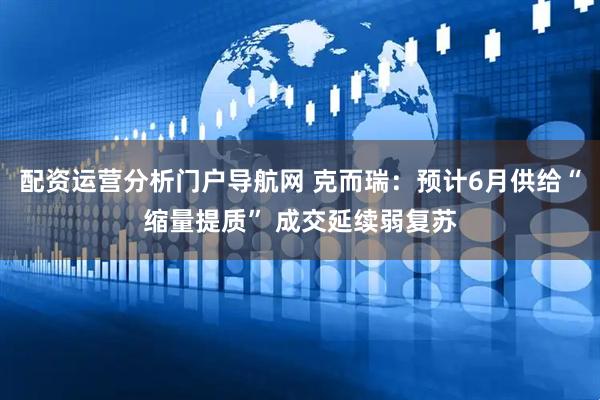 配资运营分析门户导航网 克而瑞：预计6月供给“缩量提质” 成交延续弱复苏