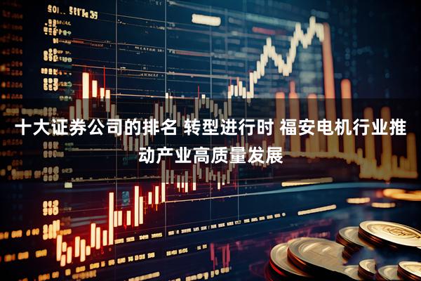 十大证券公司的排名 转型进行时 福安电机行业推动产业高质量发展