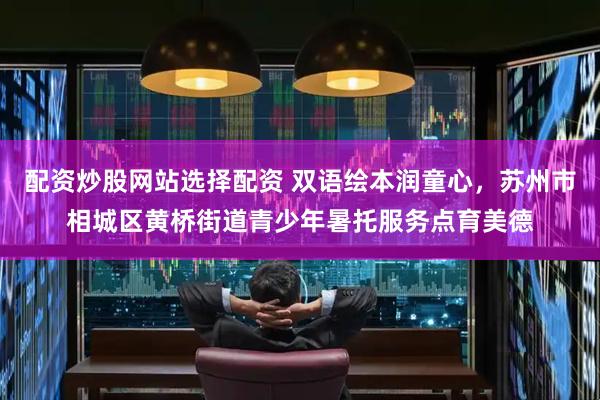 配资炒股网站选择配资 双语绘本润童心，苏州市相城区黄桥街道青少年暑托服务点育美德