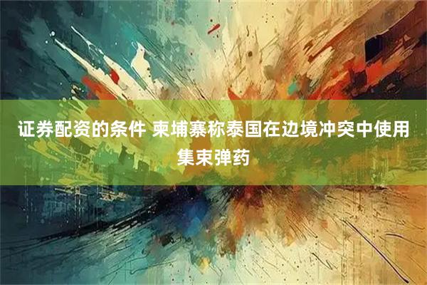 证券配资的条件 柬埔寨称泰国在边境冲突中使用集束弹药