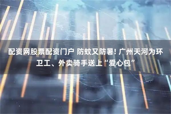 配资网股票配资门户 防蚊又防暑! 广州天河为环卫工、外卖骑手送上“爱心包”