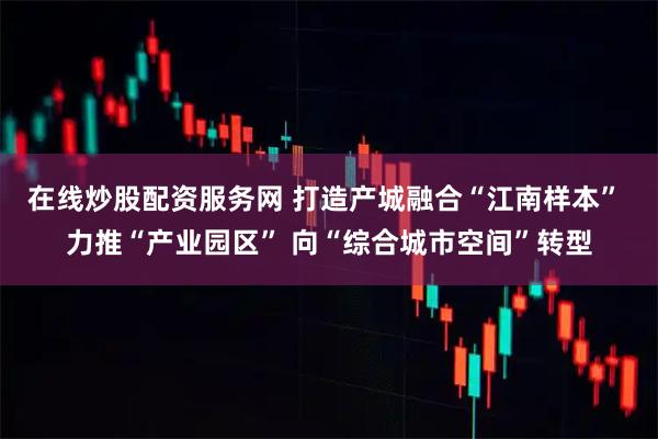 在线炒股配资服务网 打造产城融合“江南样本” 力推“产业园区” 向“综合城市空间”转型