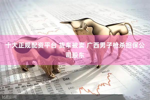 十大正规配资平台 货车被卖 广西男子枪杀担保公司股东