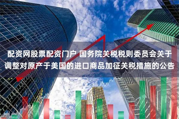 配资网股票配资门户 国务院关税税则委员会关于调整对原产于美国的进口商品加征关税措施的公告