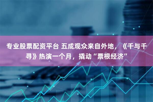 专业股票配资平台 五成观众来自外地，《千与千寻》热演一个月，撬动“票根经济”