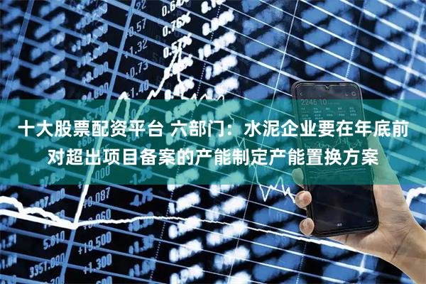 十大股票配资平台 六部门：水泥企业要在年底前对超出项目备案的产能制定产能置换方案