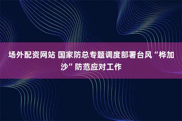 场外配资网站 国家防总专题调度部署台风“桦加沙”防范应对工作
