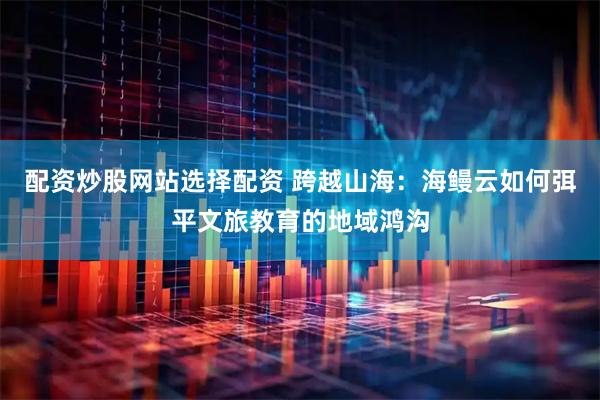 配资炒股网站选择配资 跨越山海：海鳗云如何弭平文旅教育的地域鸿沟