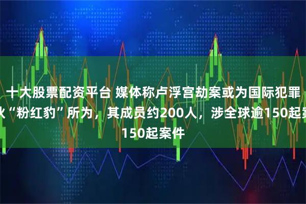 十大股票配资平台 媒体称卢浮宫劫案或为国际犯罪团伙“粉红豹”所为,其成员约200人,涉全球逾150起案件