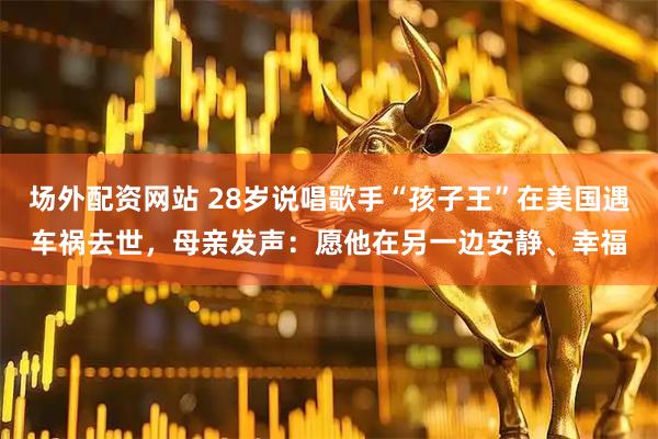场外配资网站 28岁说唱歌手“孩子王”在美国遇车祸去世，母亲发声：愿他在另一边安静、幸福