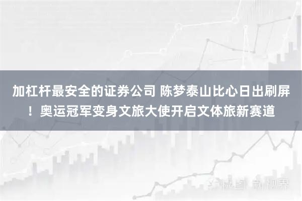 加杠杆最安全的证券公司 陈梦泰山比心日出刷屏！奥运冠军变身文旅大使开启文体旅新赛道