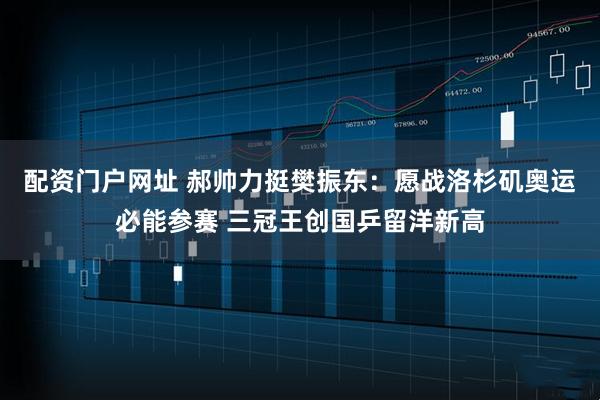 配资门户网址 郝帅力挺樊振东：愿战洛杉矶奥运必能参赛 三冠王创国乒留洋新高