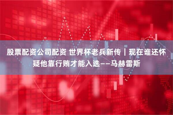 股票配资公司配资 世界杯老兵新传｜现在谁还怀疑他靠行贿才能入选——马赫雷斯