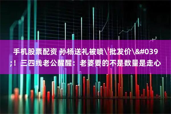 手机股票配资 孙杨送礼被喷'批发价'！三四线老公醒醒：老婆要的不是数量是走心