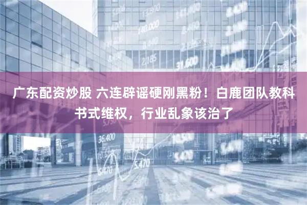 广东配资炒股 六连辟谣硬刚黑粉！白鹿团队教科书式维权，行业乱象该治了