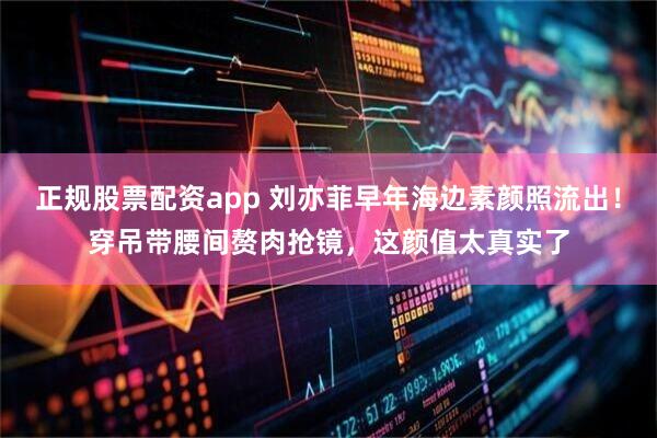 正规股票配资app 刘亦菲早年海边素颜照流出!穿吊带腰间赘肉抢镜,这颜值太真实了