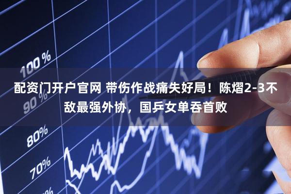 配资门开户官网 带伤作战痛失好局！陈熠2-3不敌最强外协，国乒女单吞首败