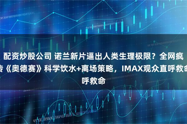配资炒股公司 诺兰新片逼出人类生理极限？全网疯传《奥德赛》科学饮水+离场策略，IMAX观众直呼救命