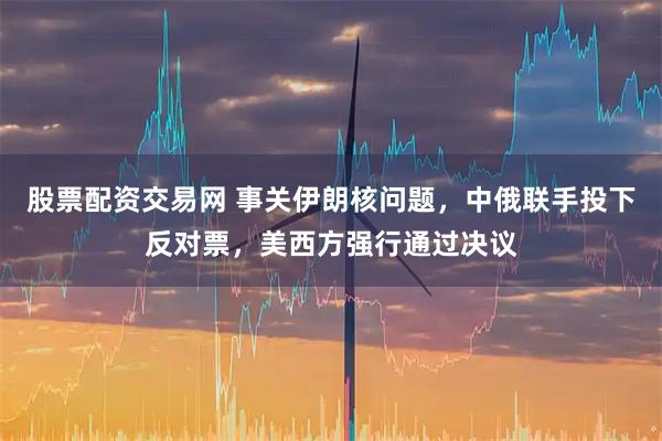 股票配资交易网 事关伊朗核问题，中俄联手投下反对票，美西方强行通过决议