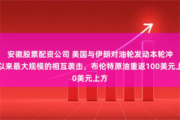 安徽股票配资公司 美国与伊朗对油轮发动本轮冲突以来最大规模的相互袭击，布伦特原油重返100美元上方