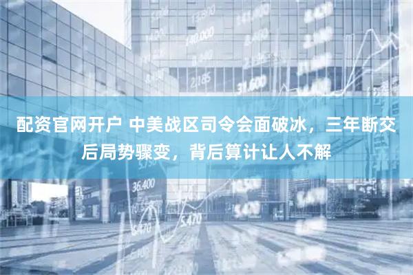 配资官网开户 中美战区司令会面破冰，三年断交后局势骤变，背后算计让人不解