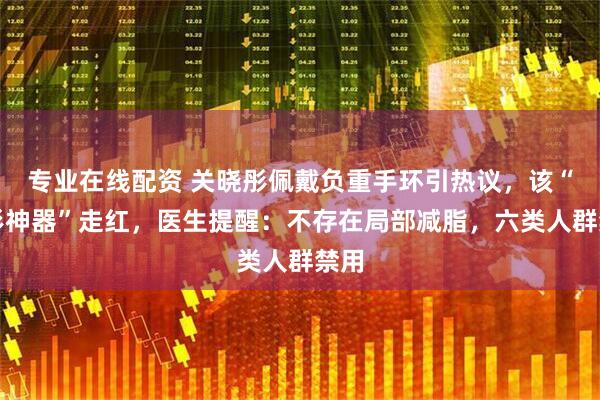 专业在线配资 关晓彤佩戴负重手环引热议,该“塑形神器”走红,医生提醒:不存在局部减脂,六类人群禁用