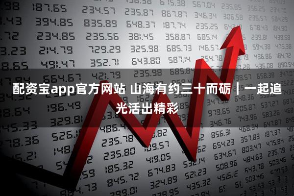 配资宝app官方网站 山海有约三十而砺｜一起追光活出精彩