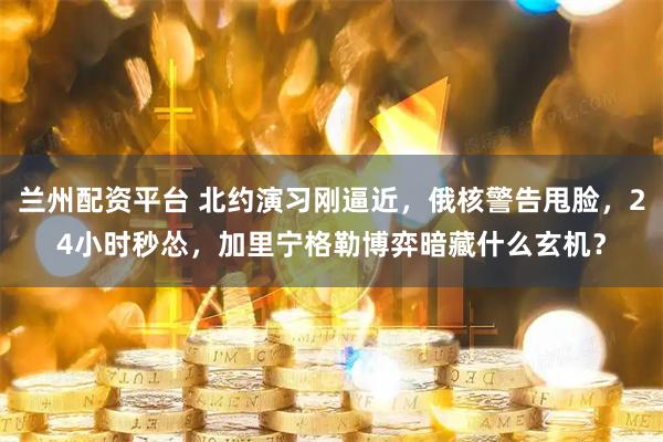兰州配资平台 北约演习刚逼近，俄核警告甩脸，24小时秒怂，加里宁格勒博弈暗藏什么玄机？